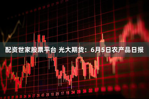 配资世家股票平台 光大期货：6月5日农产品日报