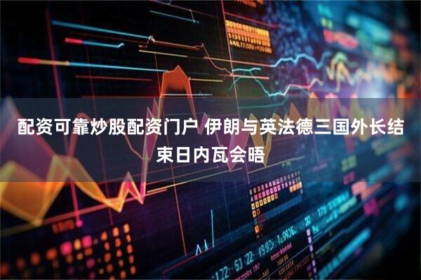 配资可靠炒股配资门户 伊朗与英法德三国外长结束日内瓦会晤