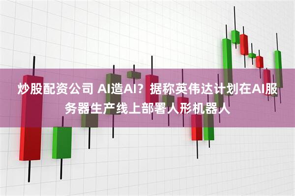 炒股配资公司 AI造AI？据称英伟达计划在AI服务器生产线上部署人形机器人