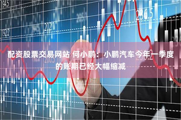 配资股票交易网站 何小鹏：小鹏汽车今年一季度的账期已经大幅缩减