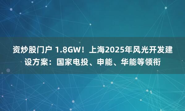 资炒股门户 1.8GW！上海2025年风光开发建设方案：国家电投、申能、华能等领衔