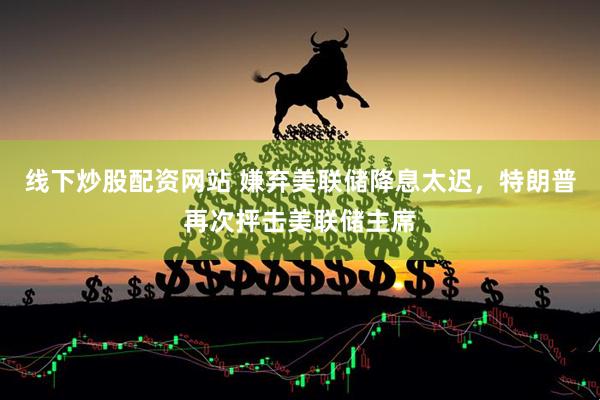 线下炒股配资网站 嫌弃美联储降息太迟，特朗普再次抨击美联储主席