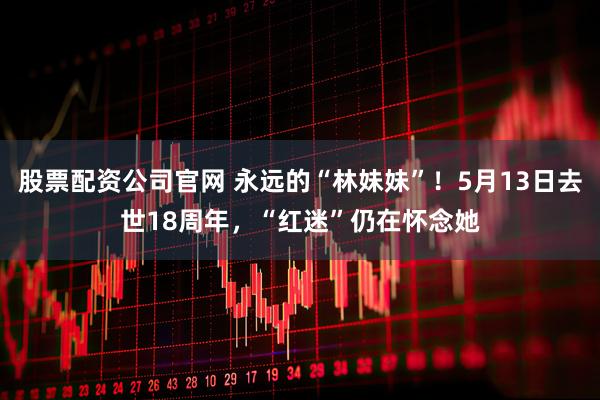 股票配资公司官网 永远的“林妹妹”！5月13日去世18周年，“红迷”仍在怀念她