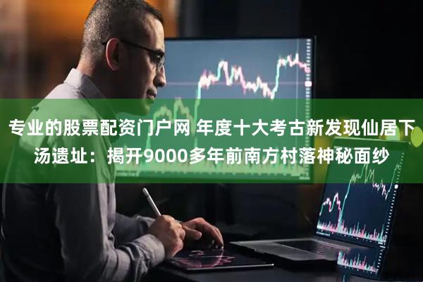 专业的股票配资门户网 年度十大考古新发现仙居下汤遗址：揭开9000多年前南方村落神秘面纱