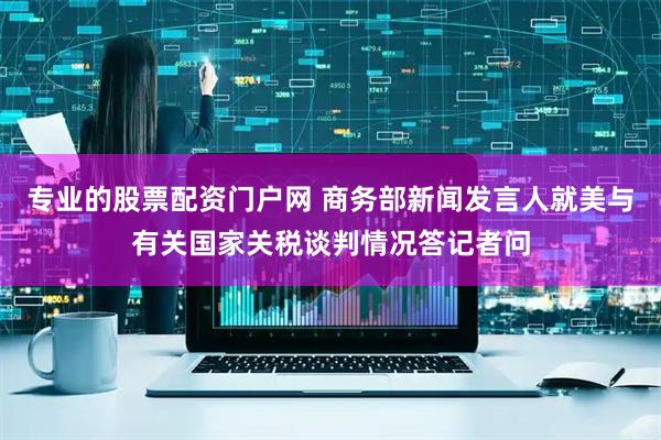 专业的股票配资门户网 商务部新闻发言人就美与有关国家关税谈判情况答记者问