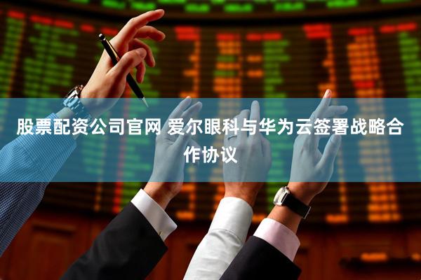 股票配资公司官网 爱尔眼科与华为云签署战略合作协议