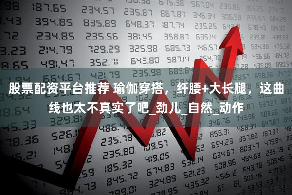 股票配资平台推荐 瑜伽穿搭，纤腰+大长腿，这曲线也太不真实了吧_劲儿_自然_动作