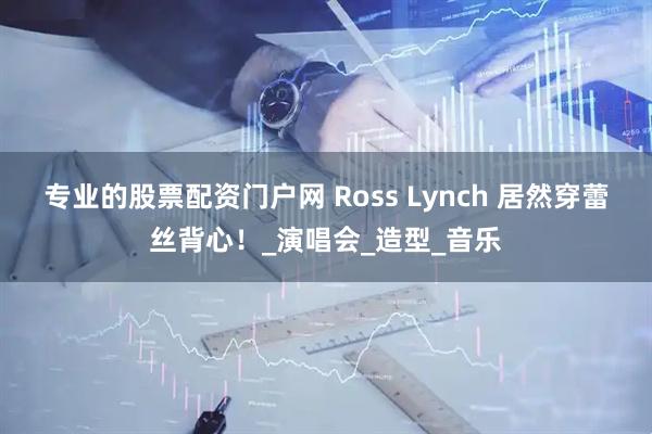 专业的股票配资门户网 Ross Lynch 居然穿蕾丝背心！_演唱会_造型_音乐