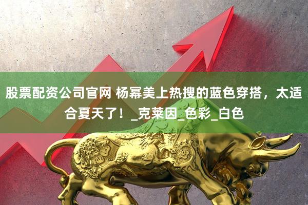 股票配资公司官网 杨幂美上热搜的蓝色穿搭，太适合夏天了！_克莱因_色彩_白色
