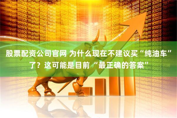 股票配资公司官网 为什么现在不建议买“纯油车”了？这可能是目前 “最正确的答案”