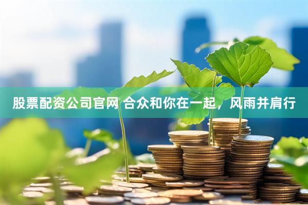 股票配资公司官网 合众和你在一起，风雨并肩行