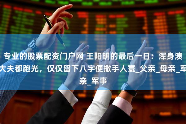 专业的股票配资门户网 王阳明的最后一日：浑身溃烂大夫都跑光，仅仅留下八字便撒手人寰_父亲_母亲_军事