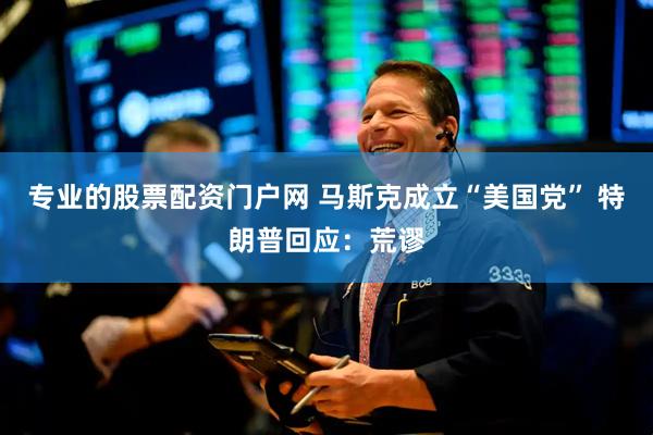 专业的股票配资门户网 马斯克成立“美国党” 特朗普回应：荒谬