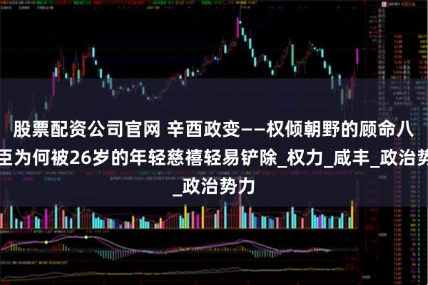 股票配资公司官网 辛酉政变——权倾朝野的顾命八大臣为何被26岁的年轻慈禧轻易铲除_权力_咸丰_政治势力