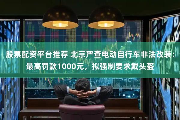 股票配资平台推荐 北京严查电动自行车非法改装：最高罚款1000元，拟强制要求戴头盔