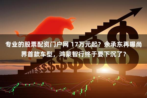 专业的股票配资门户网 17万元起？余承东再曝尚界首款车型，鸿蒙智行终于要下沉了？