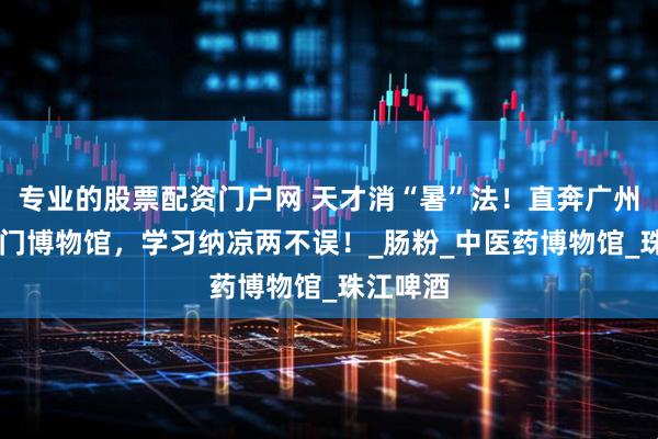 专业的股票配资门户网 天才消“暑”法！直奔广州10大冷门博物馆，学习纳凉两不误！_肠粉_中医药博物馆_珠江啤酒