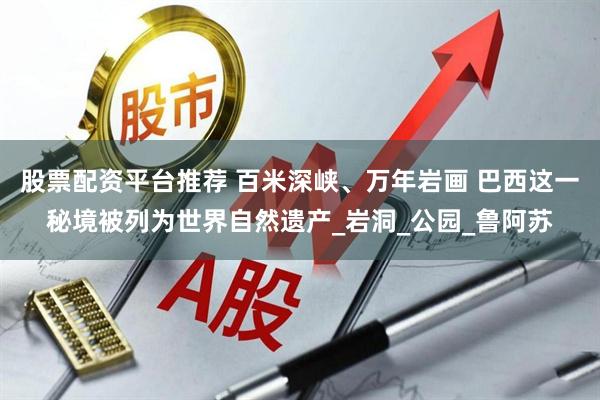 股票配资平台推荐 百米深峡、万年岩画 巴西这一秘境被列为世界自然遗产_岩洞_公园_鲁阿苏