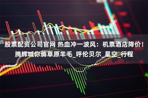 股票配资公司官网 热血冲一波风：机票酒店降价！腾辉喊你薅草原羊毛_呼伦贝尔_星空_行程