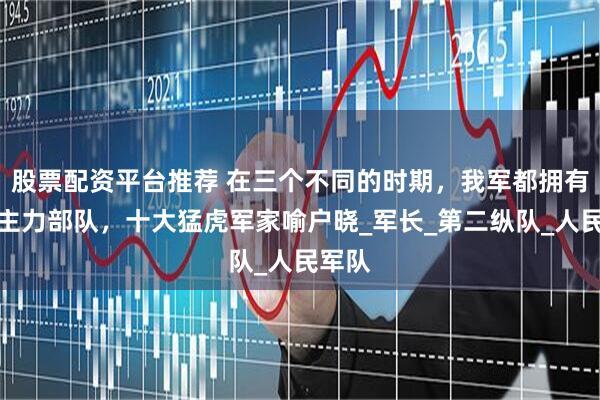 股票配资平台推荐 在三个不同的时期，我军都拥有哪些主力部队，十大猛虎军家喻户晓_军长_第二纵队_人民军队