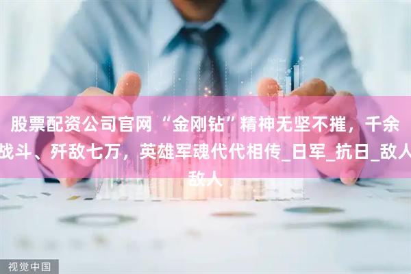 股票配资公司官网 “金刚钻”精神无坚不摧，千余战斗、歼敌七万，英雄军魂代代相传_日军_抗日_敌人