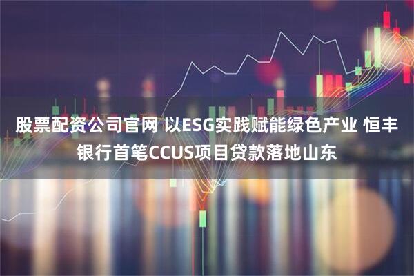 股票配资公司官网 以ESG实践赋能绿色产业 恒丰银行首笔CCUS项目贷款落地山东